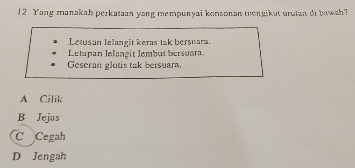 Yang manakah perkataan yang mempunyai konsonan mengikut urutan di bawah?
Letusan lelangit keras tak bersuara.
Letupan lelangit lembut bersuara.
Geseran glotis tak bersuara.
A Cilik
B Jejas
C Cegah
D Jengah