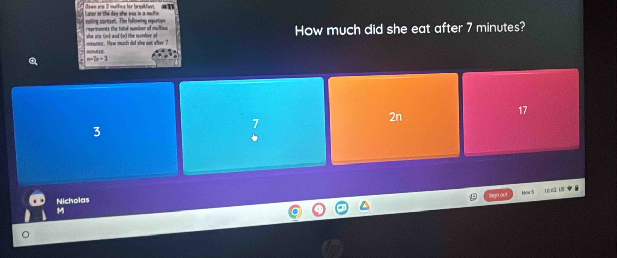 Daws ote 3 muffins for breakfast. 
Luter in the day she was is a mosffin
eating contest. The following equation
represents the total number of muffins
she ate (m) and (n) the number of How much did she eat after 7 minutes?
mnutes. How much did she net ofter ?
murndes.
m=2n+3
2n
17
3
Sign out Nov 5 10.02 US
Nicholas
M