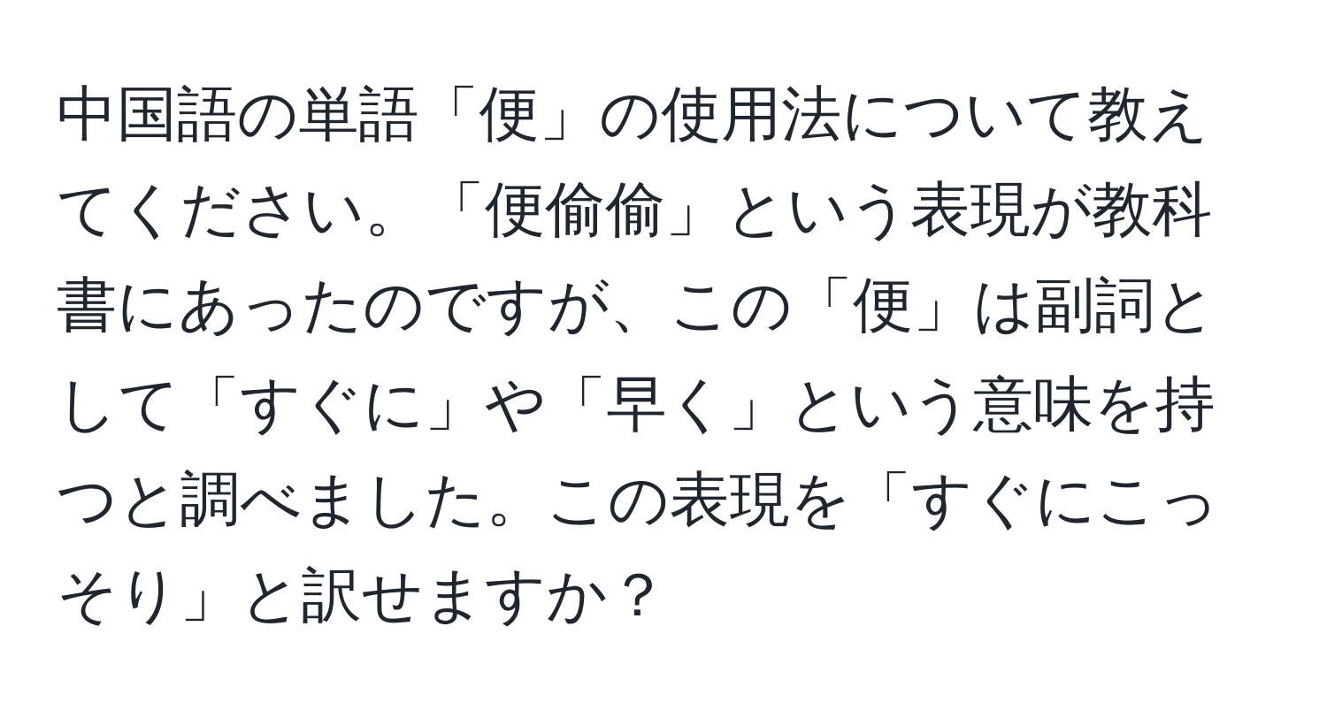 中国語の単語「便」の使用法について教えてください。「便偷偷」という表現が教科書にあったのですが、この「便」は副詞として「すぐに」や「早く」という意味を持つと調べました。この表現を「すぐにこっそり」と訳せますか？