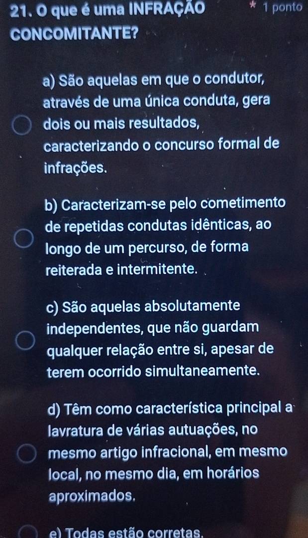 que é uma INFRAÇÃO * 1 ponto
CONCOMITANTE?
a) São aquelas em que o condutor,
através de uma única conduta, gera
dois ou mais resultados,
caracterizando o concurso formal de
infrações.
b) Caracterizam-se pelo cometimento
de repetidas condutas idênticas, ao
longo de um percurso, de forma
reiterada e intermitente.
c) São aquelas absolutamente
independentes, que não guardam
qualquer relação entre si, apesar de
terem ocorrido simultaneamente.
d) Têm como característica principal a
lavratura de várias autuações, no
mesmo artigo infracional, em mesmo
local, no mesmo dia, em horários
aproximados.
el Todas estão corretas.