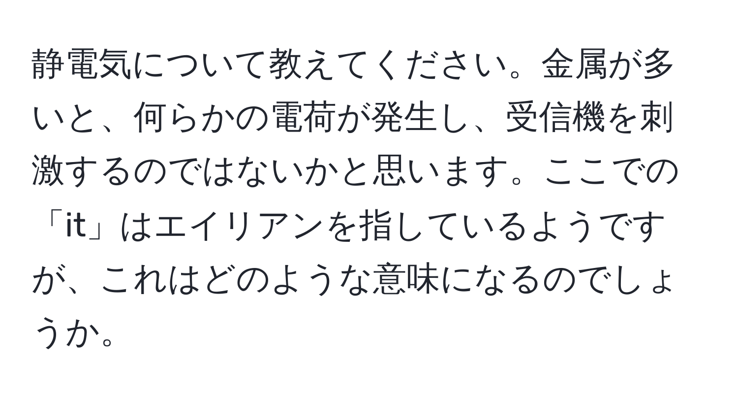 静電気について教えてください。金属が多いと、何らかの電荷が発生し、受信機を刺激するのではないかと思います。ここでの「it」はエイリアンを指しているようですが、これはどのような意味になるのでしょうか。