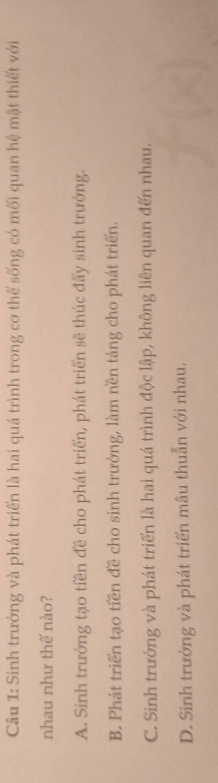 Sinh trưởng và phát triển là hai quá trình trong cơ thể sống có mối quan hệ mật thiết với
nhau như thế nào?
A. Sinh trưởng tạo tiền đề cho phát triển, phát triển sẽ thúc đấy sinh trưởng.
B. Phát triển tạo tiền đề cho sinh trưởng, làm nền táng cho phát triển.
C. Sinh trưởng và phát triển là hai quá trình độc lập, không liên quan đến nhau.
D. Sinh trưởng và phát triển mẫu thuẫn với nhau.