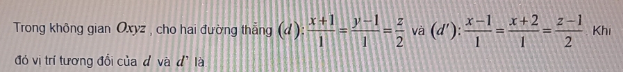 Trong không gian Oxyz , cho hai đường thẳng (d):  (x+1)/1 = (y-1)/1 = z/2  và (d' ): : (x-1)/1 = (x+2)/1 = (z-1)/2  Khi
đó vị trí tương đổi của d và d' là.