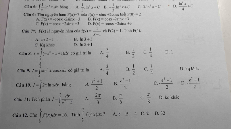 ∈t  1/x .ln^3x.dx bằng A.  1/3 .ln^4x+C B. - 1/3 .ln^4x+C C. 3.ln^2x+C. D.  ln^4x/4 +C
Câu 6: Tìm nguyên hàm F(x)=? của f(x)=sin x+2cc osx biết F(0)=2
A. F(x)=-cos x-2sin x+3 B. F(x)=cos x-2sin x+3
C. F(x)=cos x+2sin x+3 D. F(x)=-cos x+2sin x+3
Câu 7^*:F(x) là nguyên hàm của f(x)= 1/x-1  và F(2)=1. Tính F(4).
A. ln 2-1 B. ln 3+1
C. Kqkhac D. ln 2+1
Câu 8. I=∈tlimits^1(-x^3-x+1)dx có giá trị là A.  3/4  B.  1/2  C.  1/4  D. 1
 π /2 
Câu 9. I=∈t sin^3x. cos xdx có giá trị là A.  3/4  B.  1/2  C.  1/4  D. kq khác.
Câu 10. I=∈tlimits _12xln xdx bằng A.  (e^2+1)/2  B.  (e^2-1)/2  C. - (e^2+1)/2  D. - (e^2-1)/2 
Câu 11: Tích phân I=∈tlimits _0^(2frac dx)x^2+4 A.  2π /3  B.  π /6  C.  π /8  D. kq khác
Câu 12. Cho ∈tlimits _0^8f(x)dx=16.. Tính ∈tlimits _0^2f(4x)dx A. 8 B. 4 C. 2 D. 32