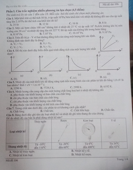 Họ và tên thị sinh: _SBD:_ Mã đề thi 106
Phần I. Câu trắc nghiệm nhiều phương án lựa chọn (4,5 điểm)
Thỉ sinh trả lời từ câu 1 đến câu 18, Mỗi câu hỏi thi sinh chỉ chọn một phương án.
Câu 1. Một khối khi có thể tích 50 lít, ở áp suất 10^5P_1 1.Nén khổi khí với nhiệt độ không đổi sao cho áp suất
tāng lên 2.10^5Pa a thì thể tích của khối khí đó là? C. 16 lit D. 8 lit
A. 25 lit B. 12 lit
Câu 2. Một cái bơm chứa 100cm^3 không khí ở nhiệt dộ 27°C và áp suất 10^5 Pa.Khi không khí bị nên
xuống còn 20cm^3 và nhiệt độ tăng lên tới 327°C thì ấp suất của không khí trong bơm bằng
A. 8.10^5Pa. B. 7.10^5Pa. C. 10.10^5Pa. D. 9.10^5Pa.
Câu 3. Trên đồ thị p-V vẽ hai đường đẳng tích của cùng một lượng khí xác định. p V_1
Khẳng định nào dưới đây là đúng?
V_2
A. V_1=V_2. B. V_1>V_2.
C. V_1≥ V_2. D. V_1
Câu 4. Đồ thị nào dưới đây biểu diễn quá trình đẳng tích của một lượng khí nhất T
0
djnh?
P
v
0
(d)
D. (a).
(a) (b)
A. (b). B, (d). C. (c).
Câu 5, Nhiệt độ của một khối khí để động năng tịnh tiển trung bình của các phân tử khí đó bằng 1,0 eV là
bao nhiêu? Biết 1 e V=1,6.10^(-19)J. C. 2998 K. D. 6192 K.
A. 3290 K. B. 7729,5 K.
Câu 6. Nhiệt lượng cần cung cấp cho một lượng chất lóng hoá hơi ở nhiệt độ không đổi
A. phụ thuộc vào khổi lượng và bản chất của chất lóng.
B. chi phụ thuộc vào bản chất của chất lóng.
C. chi phụ thuộc vào khổi lượng của chất lông.
D. phụ thuộc vào khổi lượng và thể tích của chất lóng.
Câu 7. Trong chất nào dưới đây, các phân tử có khoảng cách gần nhất? D. Chất rắn.
A. Chất lỏng B. Chất khi, C. Chất hỗn hợp.
Câu 8. Bảng dưới đây ghi tên các loại nhiệt kể và nhiệt độ ghi trên thang đo của chúng.
C. Nhiệt kế kim loại. D. Nhiệt kể rượu.
Mã để 106 Trang 1/4