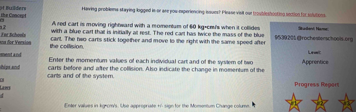 pt Builders Having problems staying logged in or are you experiencing issues? Please visit our troubleshooting section for solutions. 
the Concept 
rs Student Name: 
A red cart is moving rightward with a momentum of 60 kg•cm/s when it collides 
n 2 with a blue cart that is initially at rest. The red cart has twice the mass of the blue 9539201@rochesterschools.org 
For Schools cart. The two carts stick together and move to the right with the same speed after 
ons for Version the collision. 
ment and 
Level: 
Enter the momentum values of each individual cart and of the system of two Apprentice 
ships and carts before and after the collision. Also indicate the change in momentum of the 
carts and of the system. 
CS 
Laws 
Progress Report 
d 
Enter values in kg•cm/s. Use appropriate +/- sign for the Momentum Change column. 
#1 #2 #3