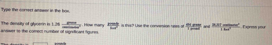 Type the correct answer in the box. 
The density of glycerin is 1.26 grams/centimeter^3 . How many  pounds/fout^2  is this? Use the conversion rates of  dispas/1pound  and  (28.317centimeter^2)/1foot^3 . Express your 
answer to the correct number of significant figures.
pounds