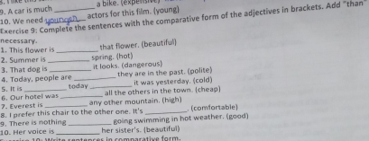 A car is much
10. We need __actors for this film. (young) a bike. (expénsie)
Exercise 9: Complete the sentences with the comparative form of the adjectives in brackets. Add "than"
1. This flower is necessary_
2. Summer is that flower. (beautiful)
3. That dog is _spring. (hot)
it looks. (dangerous)
4. Today, people are _they are in the past. (polite)
it was yesterday. (cold)
5. It is _today_ all the others in the town. (cheap)
any other mountain. (high)
7. Everest is 6. Our hotel was_
8. I prefer this chair to the other one. It's _ (comfortable)
going swimming in hot weather. (good)
10. Her voice is 9. There is nothing _her sister's. (beautiful)
ite rentences in comparative form.