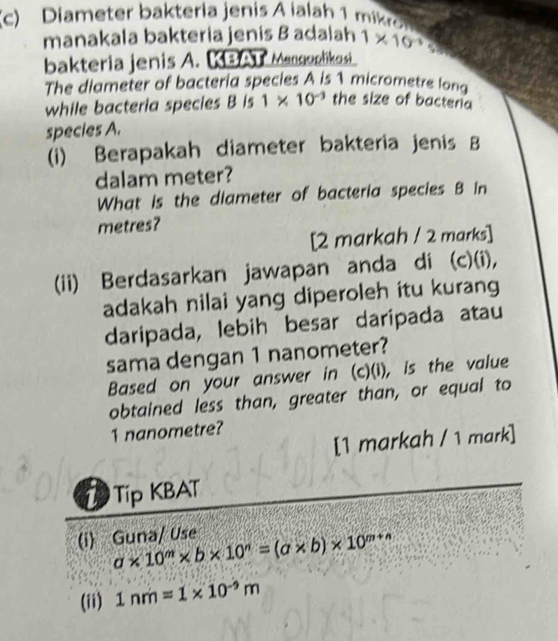 Diameter bakteria jenis A ialah 1 mi
manakala bakteria jenis B adalah 1* 10^(-3) a 
bakteria jenis A. KBAT Mangoplikosi 
The diameter of bacteria species A is 1 micrometre long 
while bacteria species B is 1* 10^(-3) the size of bacteria 
species A. 
(i) Berapakah diameter bakteria jenis B 
dalam meter? 
What is the diameter of bacteria species B in
metres? 
[2 markah / 2 marks] 
(ii) Berdasarkan jawapan anda di (c)(i), 
adakah nilai yang diperoleh itu kurang 
daripada, lebih besar daripada atau 
sama dengan 1 nanometer? 
Based on your answer in (c)(i), is the value 
obtained less than, greater than, or equal to
1 nanometre? 
[1 markah / 1 mark] 
L Tip KBAT 
(i) Guna/ Use
a* 10^m* b* 10^n=(a* b)* 10^(m+n)
(ii) 1nm=1* 10^(-9)m