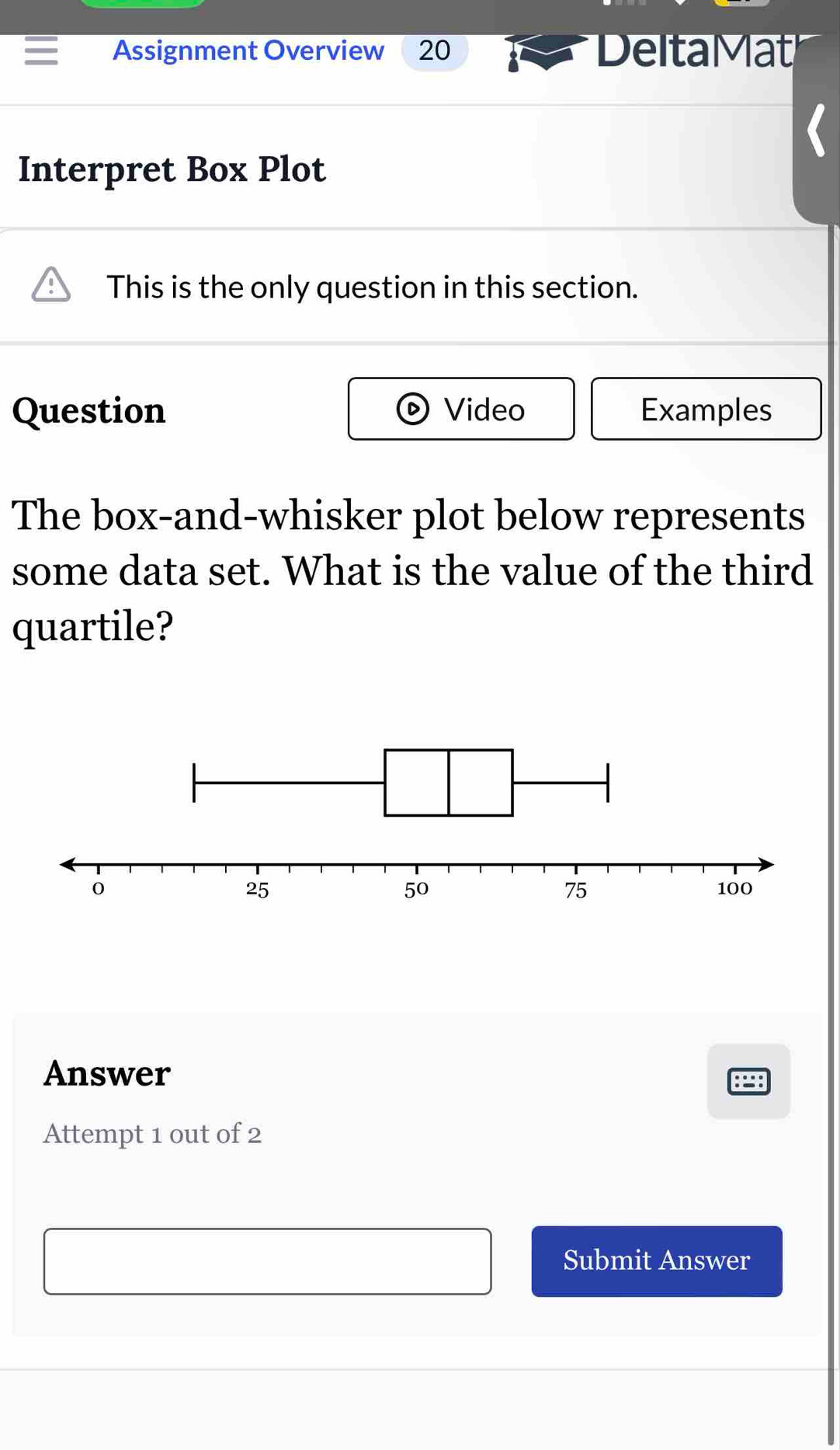 Assignment Overview 20 Delta Mat 
Interpret Box Plot 
This is the only question in this section. 
Question Video Examples 
The box-and-whisker plot below represents 
some data set. What is the value of the third 
quartile? 
Answer 
Attempt 1 out of 2 
Submit Answer