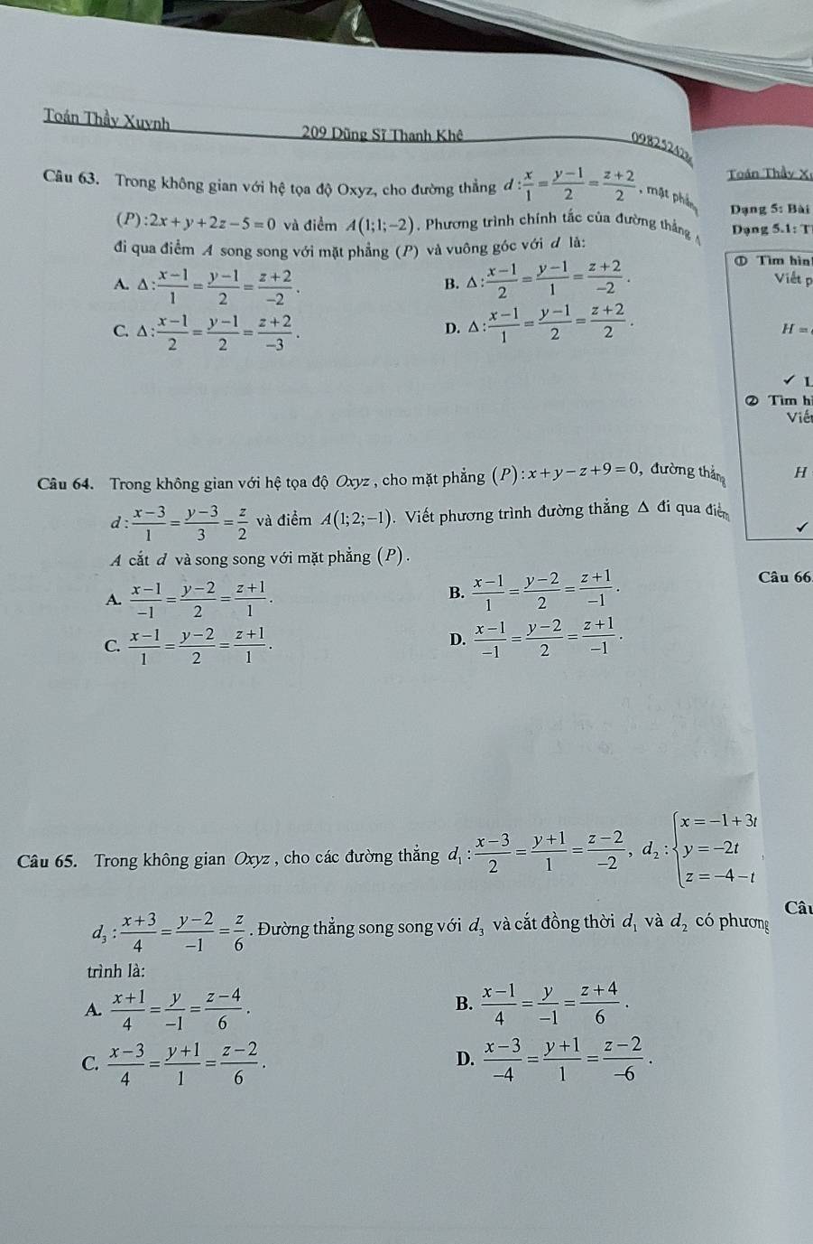 Toán Thầy Xuynh 209 Dũng Sĩ Thanh Khê
09825242
Câu 63. Trong không gian với hệ tọa độ Oxyz, cho đường thẳng d: x/1 = (y-1)/2 = (z+2)/2  , mặt phần  Toán Thầy X
Dạng 5: Bài
(P) 2x+y+2z-5=0 và điểm A(1;1;-2) , Phương trình chính tắc của đường thắng Dạng 5.1:T
đi qua điểm A song song với mặt phẳng (P) và vuông góc với đ là:
A. △ : (x-1)/1 = (y-1)/2 = (z+2)/-2 . △ : (x-1)/2 = (y-1)/1 = (z+2)/-2 .
① Tìm hìn
B.
Viết p
C. △ : (x-1)/2 = (y-1)/2 = (z+2)/-3 . △ : (x-1)/1 = (y-1)/2 = (z+2)/2 .
D.
H=
1
② Tìm h
Viết
Câu 64. Trong không gian với hệ tọa độ Oxyz , cho mặt phẳng (P) :x+y-z+9=0 , đường tháng H
d : : (x-3)/1 = (y-3)/3 = z/2  và điểm A(1;2;-1).  Viết phương trình đường thẳng △ đi qua điễ
A cắt d và song song với mặt phẳng (P).
A.  (x-1)/-1 = (y-2)/2 = (z+1)/1 .
B.  (x-1)/1 = (y-2)/2 = (z+1)/-1 .
Câu 66
C.  (x-1)/1 = (y-2)/2 = (z+1)/1 .  (x-1)/-1 = (y-2)/2 = (z+1)/-1 .
D.
Câu 65. Trong không gian Oxyz , cho các đường thắng d_1: (x-3)/2 = (y+1)/1 = (z-2)/-2 ,d_2:beginarrayl x=-1+3i y=-2i z=-4-iendarray.
Câ
1. : (x+3)/4 = (y-2)/-1 = z/6 . Đường thẳng song song với d_3 và cắt đồng thời d_1 và d_2 có phương
trình là:
A.  (x+1)/4 = y/-1 = (z-4)/6 .  (x-1)/4 = y/-1 = (z+4)/6 .
B.
D.
C.  (x-3)/4 = (y+1)/1 = (z-2)/6 .  (x-3)/-4 = (y+1)/1 = (z-2)/-6 .