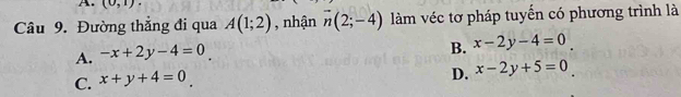 (0,1)
Câu 9. Đường thẳng đi qua A(1;2) , nhận overline n(2;-4) làm véc tơ pháp tuyển có phương trình là
A. -x+2y-4=0
B. x-2y-4=0
C. x+y+4=0.
D. x-2y+5=0