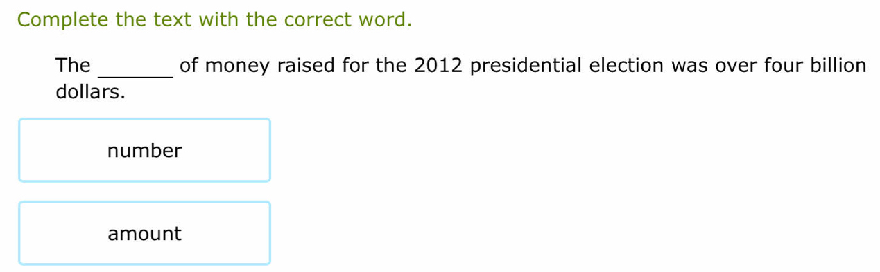 Complete the text with the correct word.
_
The of money raised for the 2012 presidential election was over four billion
dollars.
number
amount