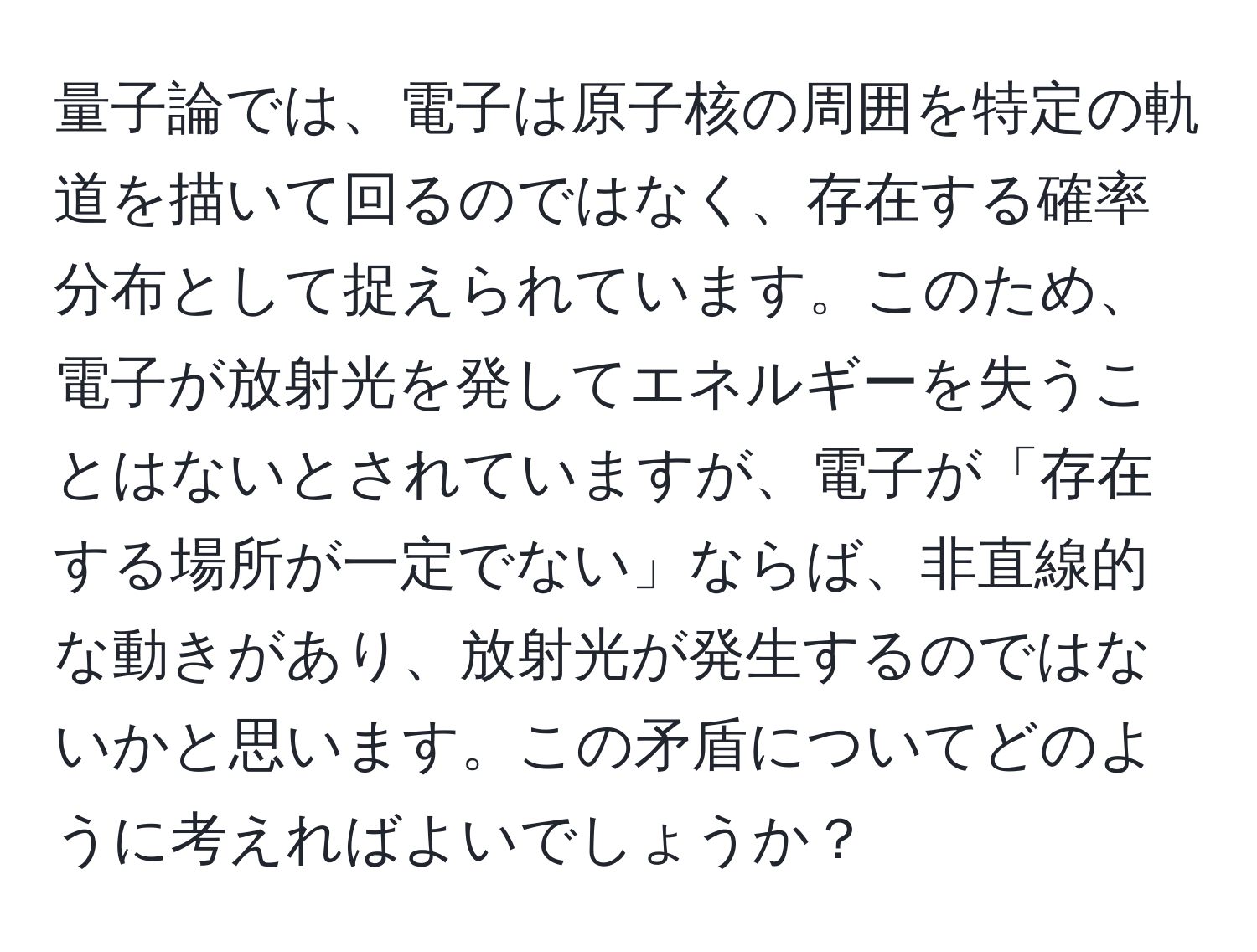 量子論では、電子は原子核の周囲を特定の軌道を描いて回るのではなく、存在する確率分布として捉えられています。このため、電子が放射光を発してエネルギーを失うことはないとされていますが、電子が「存在する場所が一定でない」ならば、非直線的な動きがあり、放射光が発生するのではないかと思います。この矛盾についてどのように考えればよいでしょうか？