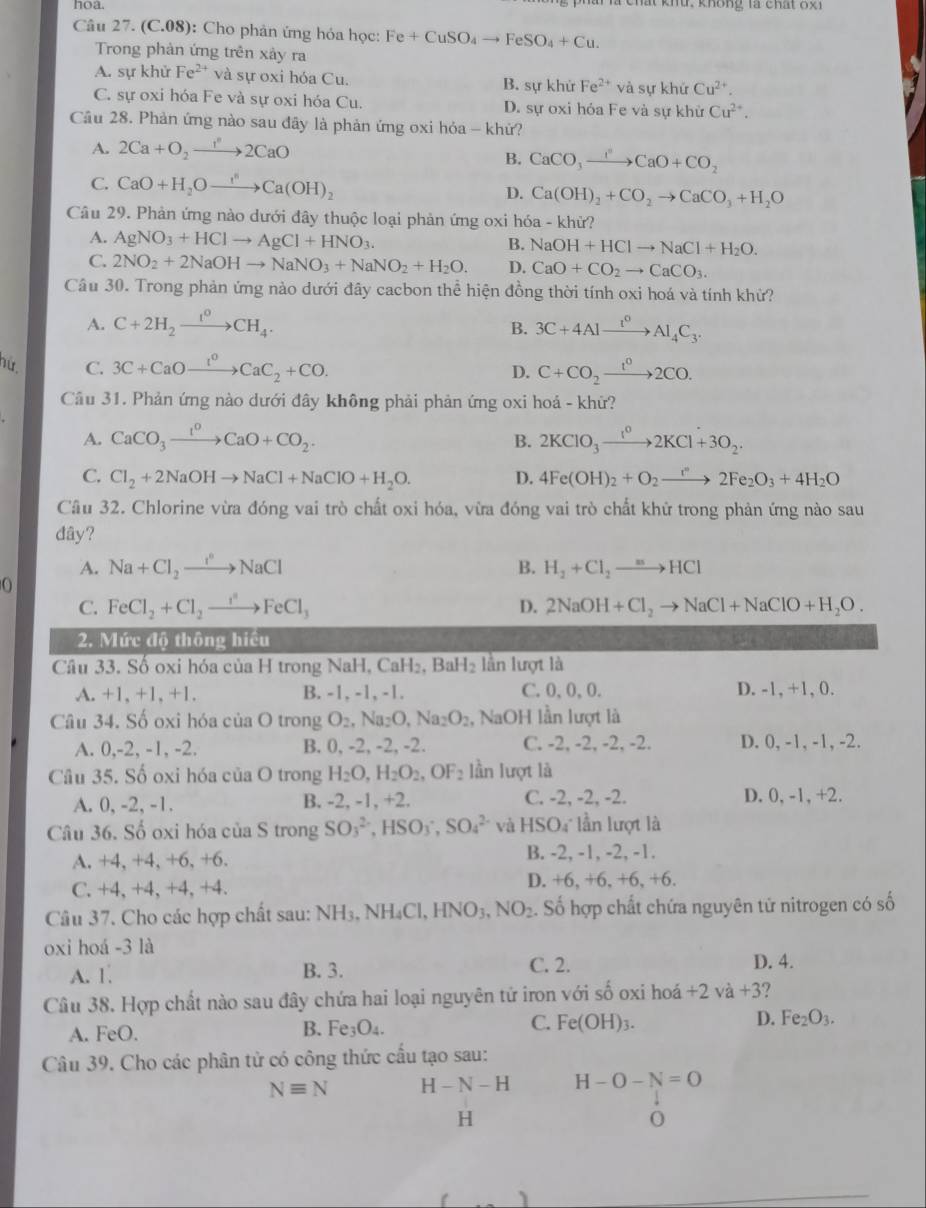 hoa. l chất khứ. không là chất 8g1
Câu 27. (C.08): Cho phản ứng hỏa học: Fe+CuSO_4to FeSO_4+Cu.
Trong phản ứng trên xảy ra
A. sự khử Fe^(2+) và sự oxi hóa Cu. B. sự khử Fe^(2+) và sự khứ Cu^(2+).
C. sự oxi hóa Fe và sự oxi hóa Cu. D. sự oxi hóa Fe và sự khử Cu^(2+).
Cầu 28. Phản ứng nào sau đãy là phản ứng oxi hỏa - khử?
A. 2Ca+O_2to 2CaO
B. CaCO_3to CaOCaO+CO_2
C. CaO+H_2Oto Ca^nCa(OH)_2 D. Ca(OH)_2+CO_2to CaCO_3+H_2O
Câu 29. Phản ứng nào dưới đây thuộc loại phản ứng oxi hóa - khử?
A. AgNO_3+HClto AgCl+HNO_3.
B. NaOH+HClto NaCl+H_2O.
C. 2NO_2+2NaOHto NaNO_3+NaNO_2+H_2O. D. CaO+CO_2to CaCO_3.
Câu 30. Trong phản ứng nào dưới đây cacbon thể hiện đồng thời tính oxi hoá và tính khử?
A. C+2H_2xrightarrow I_4CH_4. 3C+4Alxrightarrow t^0Al_4C_3.
B.
nữ. C. 3C+CaOxrightarrow I^0CaC_2+CO. C+CO_2xrightarrow t^02CO.
D.
Câu 31. Phản ứng nào dưới đây không phải phản ứng oxi hoá - khử?
A. CaCO_3xrightarrow I^0CaO+CO_2. B. 2KClO_3to 2KCl+3O_2O_2.
C. Cl_2+2NaOHto NaCl+NaClO+H_2O. D. 4Fe(OH)_2+O_2to 2Fe_2O_3+4H_2O
Câu 32. Chlorine vừa đóng vai trò chất oxi hóa, vừa đóng vai trò chất khử trong phản ứng nào sau
dây?
A. Na+Cl_2to xrightarrow i°NaCl B. H_2+Cl_2to HCl
O
C. FeCl_2+Cl_2to FeCl_3 D. 2NaOH+Cl_2to NaCl+NaClO+H_2O.
2. Mức độ thông hiều
Câu 33. Số oxi hóa của H trong NaH, CaH₂, Bal l_2 lần lượt là
A. +1, +1, +1. B. -1, -1, -1. C.0,0,0. D. -1, +1, 0.
Câu 34. Số oxi hóa ciaO trong O_2,Na_2O,Na_2O_2 , NaOH lần lượt là
A. 0,-2, -1, -2. B. 0, -2, -2, -2. C. -2, -2, -2, -2. D. 0, -1, -1, -2.
Câu 35. Số oxi hóa của O trong H_2O,H_2O_2,OF_2 lần lượt là
A. 0, -2, -1. B. -2, -1, +2. C. -2, -2, -2. D. 0, -1, +2.
Câu 36. Số oxi hóa của S trong SO_3^((2-),HSO_3^-,SO_4^(2-) và HSO lần lượt là
A. +4, +4, +6, +6. B. -2, -1, -2, -1.
C. +4, +4, +4, +4. D. +6, +6, +6, +6.
Câu 37. Cho các hợp chất sau: NH_3),NH_4Cl,HNO_3,NO_2. Số hợp chất chứa nguyên tử nitrogen có số
oxi hoá -3 là
A. 1. B. 3. C. 2. D. 4.
Câu 38. Hợp chất nào sau đây chứa hai loại nguyên tử iron với số oxi hoá +2va+3
A. FeO. B. Fe_3O_4. C. Fe(OH)_3. D. Fe_2O_3.
Câu 39. Cho các phân tử có công thức cấu tạo sau:
Nequiv N H-N-H H-O-N=O
H
_