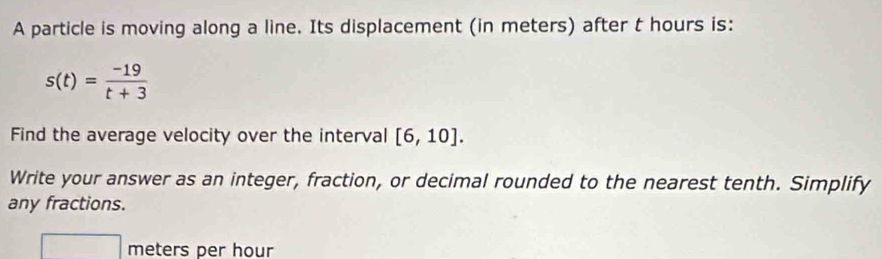 A particle is moving along a line. Its displacement (in meters) after t hours is:
s(t)= (-19)/t+3 
Find the average velocity over the interval [6,10]. 
Write your answer as an integer, fraction, or decimal rounded to the nearest tenth. Simplify 
any fractions. 
... wedge meters per hour