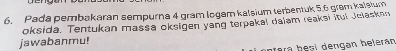 Pada pembakaran sempurna 4 gram logam kalsium terbentuk 5, 6 gram kalsium 
oksida. Tentukan massa oksigen yang terpakai dalam reaksi itu! Jelaskan 
jawabanmu! 
ara b e si dengan beleran