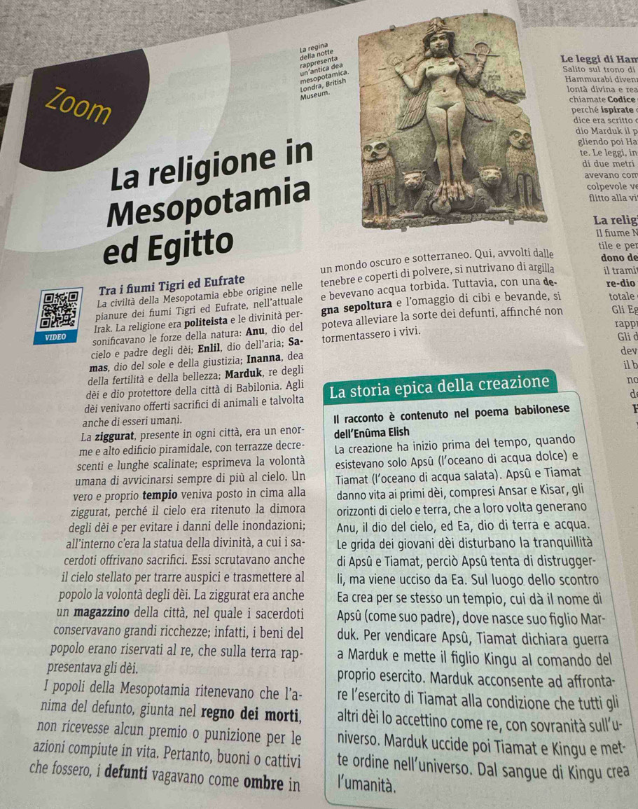 della notte La regina
rappresenta
Le leggi dí Ham
mesopotamica un'ántica dea
Salito sul trono di
Hammurabí diven
Londra, British Museum.
lontà divina e rea
Zoom
chiamate Codice
perché ispirate
dice era scritto c
dio Marduk il p
La religione in
gliendo poi Ha
te. Le leggi, in
di due metri
Mesopotamia
avevano com
colpe vole v
flitto alla vi
La relig
Il fiume N
ed Egittotile e per
un mondo oscuro e sotterraneo. Qui, avvolti dalle
dono de
Tra i fumi Tigri ed Eufrate
La civiltà della Mesopotamia ebbe origine nelle tenebre e coperti di polvere, si nutrivano di argilla il trami
pianure dei fiumi Tigri ed Eufrate, nell'attuale e bevevano acqua torbida. Tuttavia, con una de- re-dio
Gli Eg
Irak. La religione era politeista e le divinità per- gna sepoltura e l’omaggio di cibi e bevande, si totale
rappr
VIDEO sonificavano le forze della natura: Anu, dio del poteva alleviare la sorte dei defunti, affinché non
cielo e padre degli dèi; Enlil, dio dell'aria; Sa- tormentassero i vivi. Gli d
más, dio del sole e della giustizia; Inanna, dea dev il b
della fertilità e della bellezza; Marduk, re degli
dèi e dio protettore della città di Babilonia. Agli
dèi venivano offerti sacrifıci di animali e talvolta La storia epica della creazione
nc
d
anche di esseri umani.
Il racconto è contenuto nel poema babilonese F
La ziggurat, presente in ogni città, era un enor- dell´Enûma Elish
me e alto edificio piramidale, con terrazze decre- La creazione ha inizio prima del tempo, quando
scenti e lunghe scalinate; esprimeva la volontà esistevano solo Apsû (l'oceano di acqua dolce) e
umana di avvicinarsi sempre di più al cielo. Un Tiamat (l’oceano di acqua salata). Apsû e Tiamat
vero e proprio tempio veniva posto in cima alla danno vita ai primi dèi, compresi Ansar e Kisar, gli
ziggurat, perché il cielo era ritenuto la dimora orizzonti di cielo e terra, che a loro volta generano
degli dèi e per evitare i danni delle inondazioni; Anu, il dio del cielo, ed Ea, dio di terra e acqua.
all’interno c’era la statua della divinità, a cui i sa-  Le grida dei giovani dèi disturbano la tranquillità
cerdoti offrivano sacrifici. Essi scrutavano anche di Apsû e Tiamat, perciò Apsû tenta di distrugger-
il cielo stellato per trarre auspici e trasmettere al li, ma viene ucciso da Ea. Sul luogo dello scontro
popolo la volontà degli dèi. La ziggurat era anche Ea crea per se stesso un tempio, cui dà il nome di
un magazzino della città, nel quale i sacerdoti Apsû (come suo padre), dove nasce suo figlio Mar-
conservavano grandi ricchezze; infatti, i beni del duk. Per vendicare Apsû, Tiamat dichiara guerra
popolo erano riservati al re, che sulla terra rap- a Marduk e mette il figlio Kingu al comando del
presentava gli dèi. proprio esercito. Marduk acconsente ad affronta-
I popoli della Mesopotamia ritenevano che l’a- re l’esercito di Tiamat alla condizione che tutti gli
nima del defunto, giunta nel regno dei morti, altri dèi lo accettino come re, con sovranità sull'u-
non ricevesse alcun premio o punizione per le niverso. Marduk uccide poi Tiamat e Kingu e met-
azioni compiute in vita. Pertanto, buoni o cattivi te ordine nell’universo. Dal sangue di Kingu crea
che fossero, i defunti vagavano come ombre in l'umanità.
