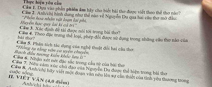 Thực hiện yêu cầu 
Câu 1. Dựa vào phần phiên âm hãy cho biết bài thơ được viết theo thể thơ nào? 
Câu 2. Anh/chị hình dung như thế nào về Nguyễn Du qua hai câu thơ mở đầu: 
*Phồn hoa nhân vật loạn lai phi, 
Huyền hạc quy lai kỉ cá tri'' 
Câu 3. Xác định đề tài được nói tới trong bài thơ? 
Câu 4. Theo đặc trưng thể loại, phép đối được sử dụng trong những câu thơ nào của 
bài thơ? 
Câu 5. Phân tích tác dụng của nghệ thuật đối hai câu thơ: 
*Hồng tụ tằng văn ca uyện chuyền, 
Bạch đầu tương kiến khốc lưu li'' 
Câu 6. Nhận xét nét đặc sắc trong cấu tứ của bài thơ 
Câu 7. Nêu cảm xúc chủ đạo của Nguyễn Du được thể hiện trong bài thơ 
cuộc sống. 
Câu 8. Anh/chị hãy viết một đoạn văn nêu lên sự cần thiết của tình yêu thương trong 
II. VIÉT VăN (4, 0 điểm) 
nh/chi hãy vi