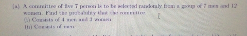 A committee of five 7 person is to be selected randomly from a group of 7 men and 12
women. Find the probability that the committee. 
(i) Consists of 4 men and 3 women. 
(ii) Consists of men.