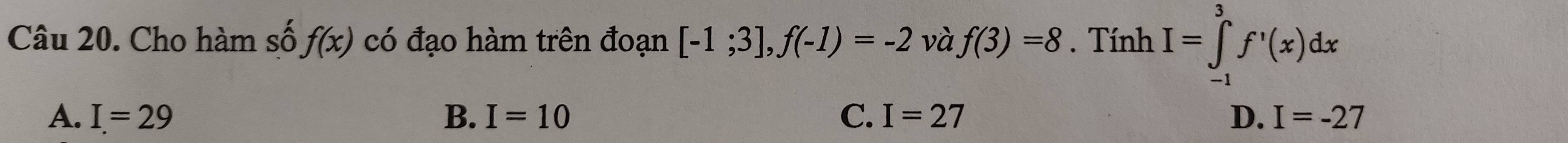 Cho hàm số f(x) có đạo hàm trên đoạn [-1;3], f(-1)=-2 và f(3)=8. Tính I=∈tlimits _(-1)^3f'(x)dx
A. I=29 B. I=10 C. I=27 D. I=-27