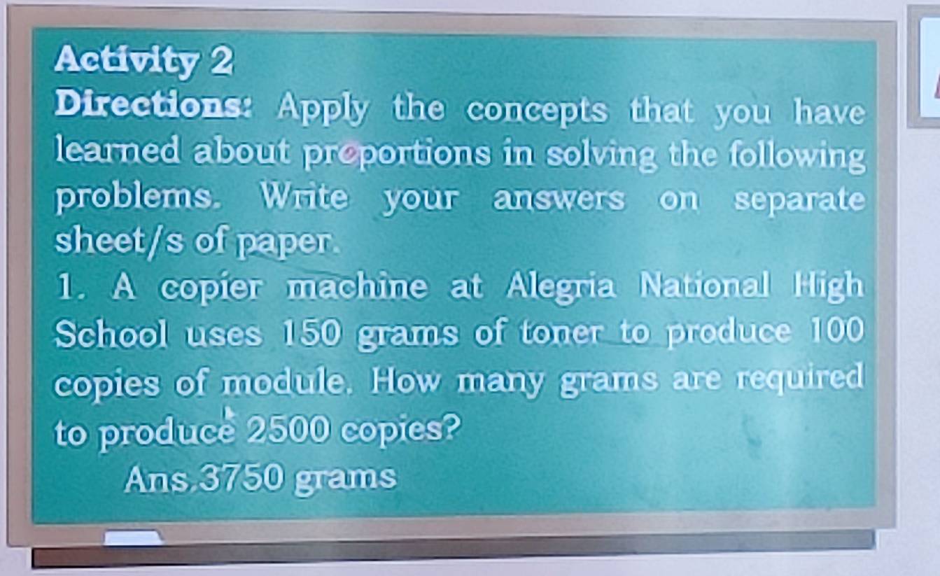 Activity 2
Directions: Apply the concepts that you have
learned about proportions in solving the following
problems. Write your answers on separate
sheet/s of paper.
1. A copier machine at Alegria National High
School uses 150 grams of toner to produce 100
copies of module. How many grams are required
to produce 2500 copies?
Ans 3750 grams