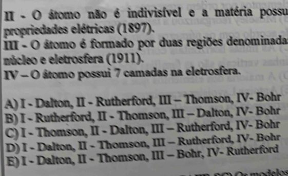 II - O átomo não é indivisível e a matéria possu
propriedades elétricas (1897).
III - O átomo é formado por duas regiões denominada
núcleo e eletrosfera (1911).
IV - O átomo possui 7 camadas na eletrosfera.
A) I - Dalton, II - Rutherford, III - Thomson, IV- Bohr
B) I - Rutherford, II - Thomson, III - Dalton, IV- Bohr
C) I - Thomson, II - Dalton, III - Rutherford, IV- Bohr
D) I - Dalton, II - Thomson, III - Rutherford, IV- Bohr
E) I - Dalton, II - Thomson, III - Bohr, IV- Rutherford