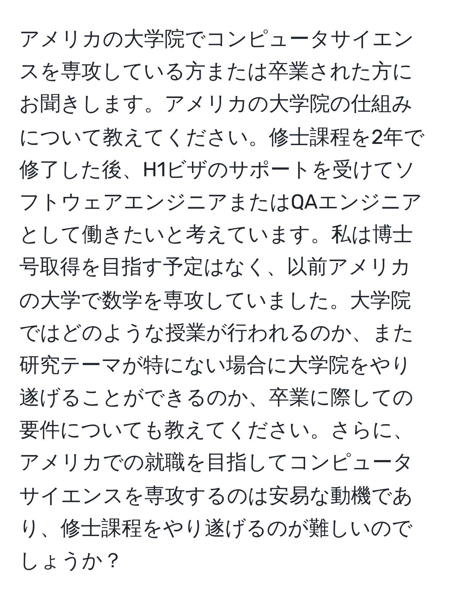 アメリカの大学院でコンピュータサイエンスを専攻している方または卒業された方にお聞きします。アメリカの大学院の仕組みについて教えてください。修士課程を2年で修了した後、H1ビザのサポートを受けてソフトウェアエンジニアまたはQAエンジニアとして働きたいと考えています。私は博士号取得を目指す予定はなく、以前アメリカの大学で数学を専攻していました。大学院ではどのような授業が行われるのか、また研究テーマが特にない場合に大学院をやり遂げることができるのか、卒業に際しての要件についても教えてください。さらに、アメリカでの就職を目指してコンピュータサイエンスを専攻するのは安易な動機であり、修士課程をやり遂げるのが難しいのでしょうか？