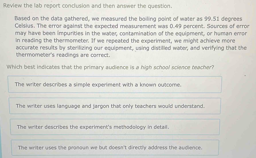 Review the lab report conclusion and then answer the question.
Based on the data gathered, we measured the boiling point of water as 99.51 degrees
Celsius. The error against the expected measurement was 0.49 percent. Sources of error
may have been ímpurities in the water, contamination of the equipment, or human error
in reading the thermometer. If we repeated the experiment, we might achieve more
accurate results by sterilizing our equipment, using distilled water, and verifying that the
thermometer's readings are correct.
Which best indicates that the primary audience is a high school science teacher?
The writer describes a simple experiment with a known outcome.
The writer uses language and jargon that only teachers would understand.
The writer describes the experiment's methodology in detail.
The writer uses the pronoun we but doesn't directly address the audience.