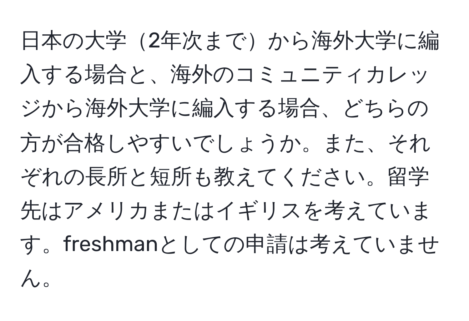 日本の大学2年次までから海外大学に編入する場合と、海外のコミュニティカレッジから海外大学に編入する場合、どちらの方が合格しやすいでしょうか。また、それぞれの長所と短所も教えてください。留学先はアメリカまたはイギリスを考えています。freshmanとしての申請は考えていません。