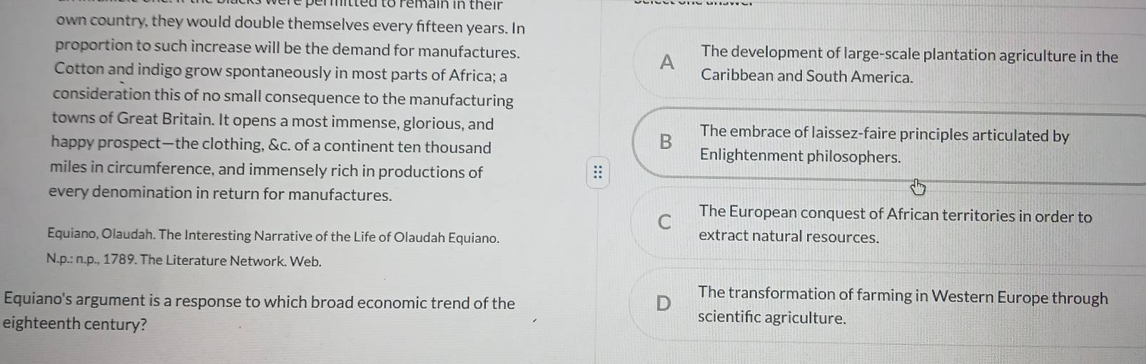 pemitteu to remain in their
own country, they would double themselves every fifteen years. In
proportion to such increase will be the demand for manufactures. The development of large-scale plantation agriculture in the
A
Cotton and indigo grow spontaneously in most parts of Africa; a Caribbean and South America.
consideration this of no small consequence to the manufacturing
towns of Great Britain. It opens a most immense, glorious, and The embrace of laissez-faire principles articulated by
B
happy prospect—the clothing, &c. of a continent ten thousand Enlightenment philosophers.
miles in circumference, and immensely rich in productions of
::: 
every denomination in return for manufactures.
C The European conquest of African territories in order to
Equiano, Olaudah. The Interesting Narrative of the Life of Olaudah Equiano. extract natural resources.
N.p.: n.p., 1789. The Literature Network. Web.
Equiano's argument is a response to which broad economic trend of the
The transformation of farming in Western Europe through
eighteenth century?
scientifc agriculture.