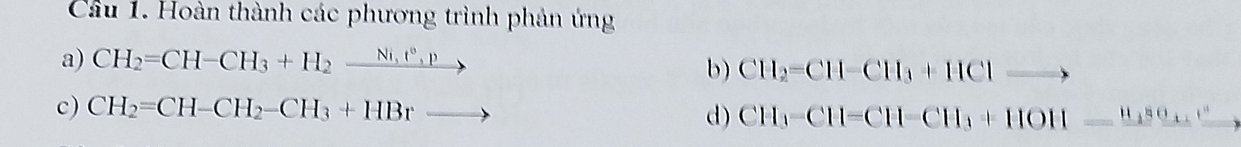 Cầu 1. Hoàn thành các phương trình phản ứng 
a) CH_2=CH-CH_3+H_2xrightarrow Ni,t^6,p
b) CH_2=CH-CH_3+HCl to 
c) CH_2=CH-CH_2-CH_3+HBrto
d) CH_3-CH=CH-CH=CH_3+HOH=xrightarrow H_3SO_4^+