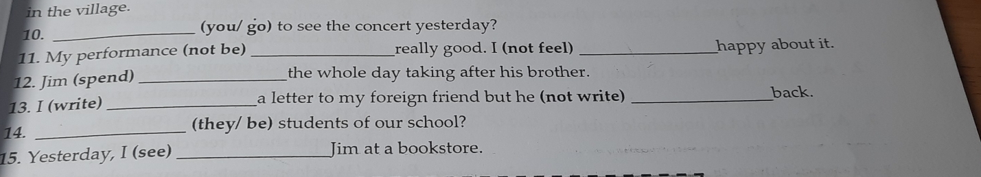 in the village. 
10. _(you/ go) to see the concert yesterday? 
11. My performance (not be) _really good. I (not feel) _happy about it. 
12. Jim (spend) _the whole day taking after his brother. 
13. I (write) _a letter to my foreign friend but he (not write) _ 
back. 
14. _(they/ be) students of our school? 
15. Yesterday, I (see) _Jim at a bookstore.