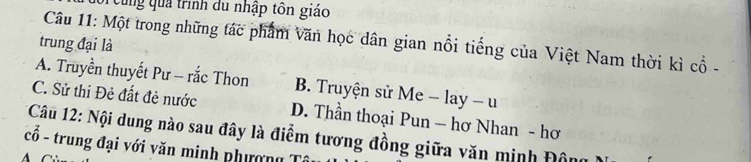 eung qua trình du nhập tôn giáo
Câu 11: Một trong những tác phẩm văn học dân gian nổi tiếng của Việt Nam thời kì cổ -
trung đại là
A. Truyền thuyết Pư - rắc Thon B. Truyện sử Me -lay-u
C. Sử thi Đẻ đất đẻ nước D. Thần thoại Pun - hơ Nhan - hơ
Câu 12: Nội dung nào sau đây là điểm tương đồng giữa văn minh Đôn
cổ - trung đại với văn minh phượng