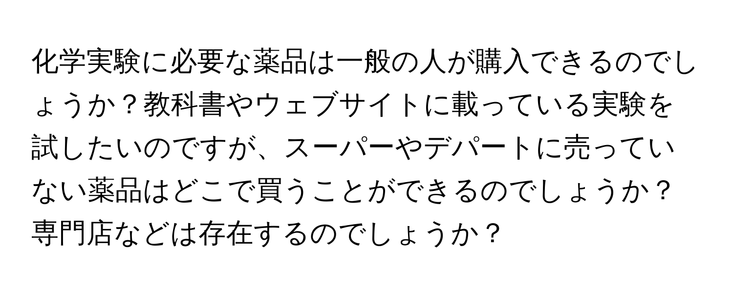 化学実験に必要な薬品は一般の人が購入できるのでしょうか？教科書やウェブサイトに載っている実験を試したいのですが、スーパーやデパートに売っていない薬品はどこで買うことができるのでしょうか？専門店などは存在するのでしょうか？