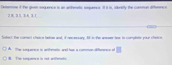 Determine if the given sequence is an arithmetic sequence. If it is, identify the common difference
2.8, 3.1, 3.4, 3.7, ...
Select the correct choice below and, if necessary, fill in the answer box to complete your choice.
A. The sequence is arithmetic and has a common difference of □.
B. The sequence is not arithmetic.