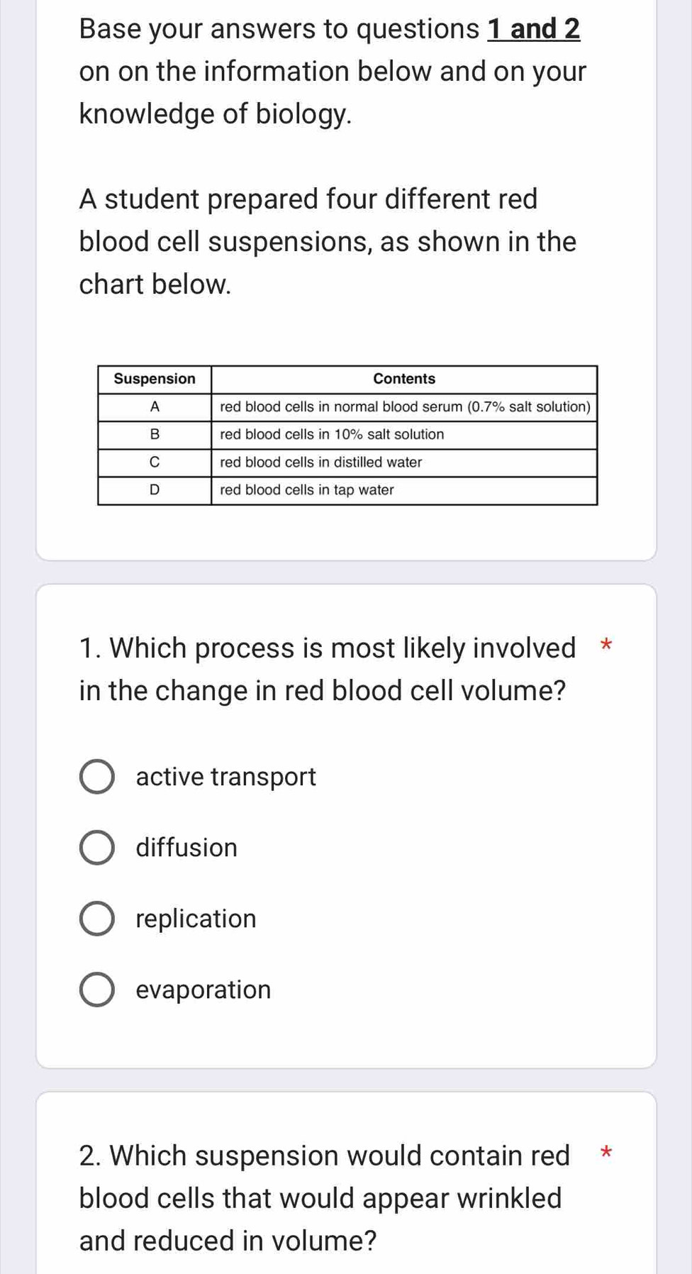 Base your answers to questions 1 and 2
on on the information below and on your
knowledge of biology.
A student prepared four different red
blood cell suspensions, as shown in the
chart below.
1. Which process is most likely involved *
in the change in red blood cell volume?
active transport
diffusion
replication
evaporation
2. Which suspension would contain red *
blood cells that would appear wrinkled
and reduced in volume?