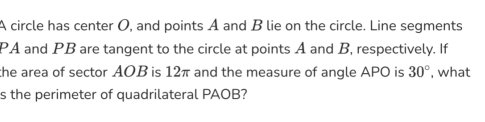 A circle has center O, and points A and B lie on the circle. Line segments
PA and PB are tangent to the circle at points A and B, respectively. If 
the area of sector AOB is 12π and the measure of angle APO is 30° , what 
s the perimeter of quadrilateral PAOB?