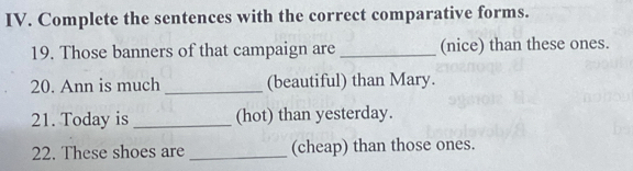 Complete the sentences with the correct comparative forms. 
19. Those banners of that campaign are _(nice) than these ones. 
20. Ann is much (beautiful) than Mary. 
21. Today is _(hot) than yesterday. 
22. These shoes are _(cheap) than those ones.