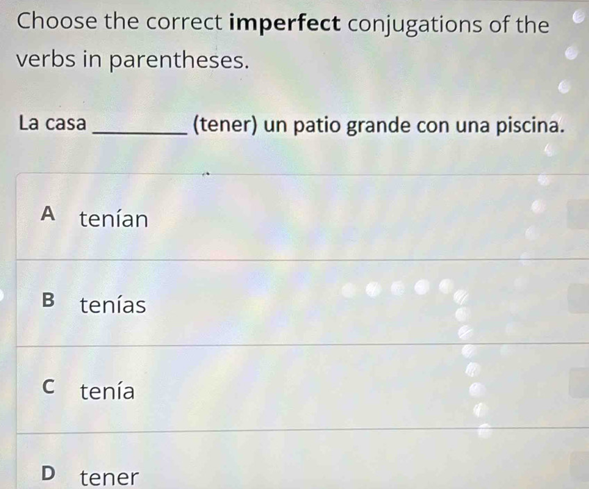 Choose the correct imperfect conjugations of the
verbs in parentheses.
La casa _(tener) un patio grande con una piscina.
A tenían
Bi tenías
c tenía
D tener