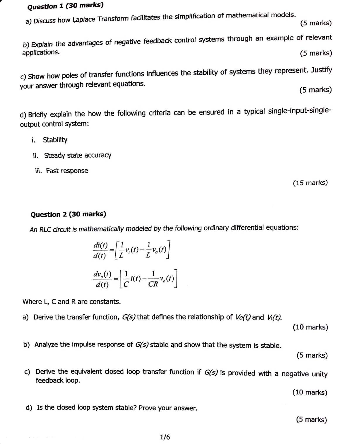 Discuss how Laplace Transform facilitates the simplification of mathematical models. 
(5 marks) 
b) Explain the advantages of negative feedback control systems through an example of relevant 
applications. (5 marks) 
c) Show how poles of transfer functions influences the stability of systems they represent. Justify 
your answer through relevant equations. 
(5 marks) 
d) Briefly explain the how the following criteria can be ensured in a typical single-input-single- 
output control system: 
i. Stability 
ii. Steady state accuracy 
iii. Fast response 
(15 marks) 
Question 2 (30 marks) 
An RLC circuit is mathematically modeled by the following ordinary differential equations:
 di(t)/d(t) =[ 1/L v_i(t)- 1/L v_o(t)]
frac dv_o(t)d(t)=[ 1/C i(t)- 1/CR v_o(t)]
Where L, C and R are constants. 
a) Derive the transfer function, G(s) that defines the relationship of Vo(t) and V(t). 
(10 marks) 
b) Analyze the impulse response of G(s) stable and show that the system is stable. 
(5 marks) 
c) Derive the equivalent closed loop transfer function if G(s) is provided with a negative unity 
feedback loop. 
(10 marks) 
d) Is the closed loop system stable? Prove your answer. 
(5 marks) 
1/6