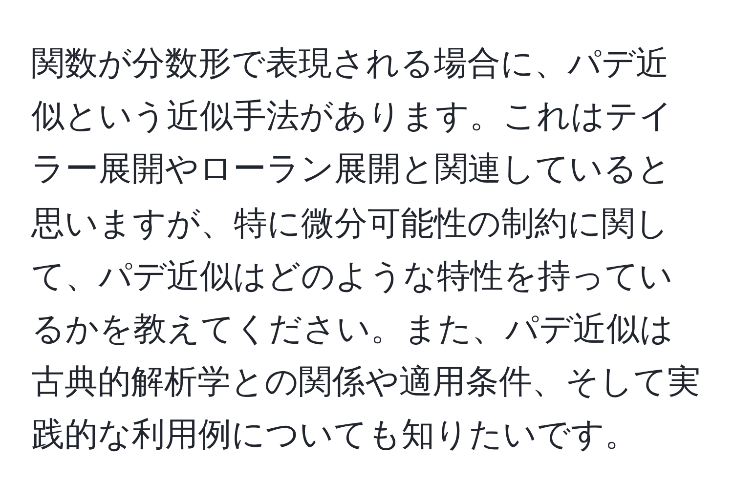 関数が分数形で表現される場合に、パデ近似という近似手法があります。これはテイラー展開やローラン展開と関連していると思いますが、特に微分可能性の制約に関して、パデ近似はどのような特性を持っているかを教えてください。また、パデ近似は古典的解析学との関係や適用条件、そして実践的な利用例についても知りたいです。