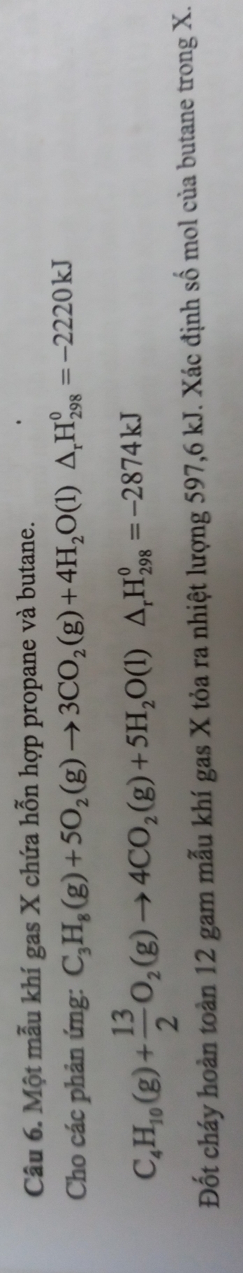 Một mẫu khí gas X chứa hỗn hợp propane và butane. 
Cho các phản ứng: C_3H_8(g)+5O_2(g)to 3CO_2(g)+4H_2O(l)△ _rH_(298)^0=-2220kJ
C_4H_10(g)+ 13/2 O_2(g)to 4CO_2(g)+5H_2O(l)△ _rH_(298)^0=-2874kJ
Đốt cháy hoàn toàn 12 gam mẫu khí gas X tỏa ra nhiệt lượng 597, 6 kJ. Xác định số mol của butane trong X.