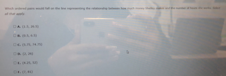 Which ordered pairs would fall on the line representing the relationship between how much money Shelley makes and the number of hours she works. Selec
all that apply.
A. (1.5,26.5)
B. (0.5,6.5)
C. (5.75,74.75)
D. (2,26)
E. (4.25,52)
F. (7,81)