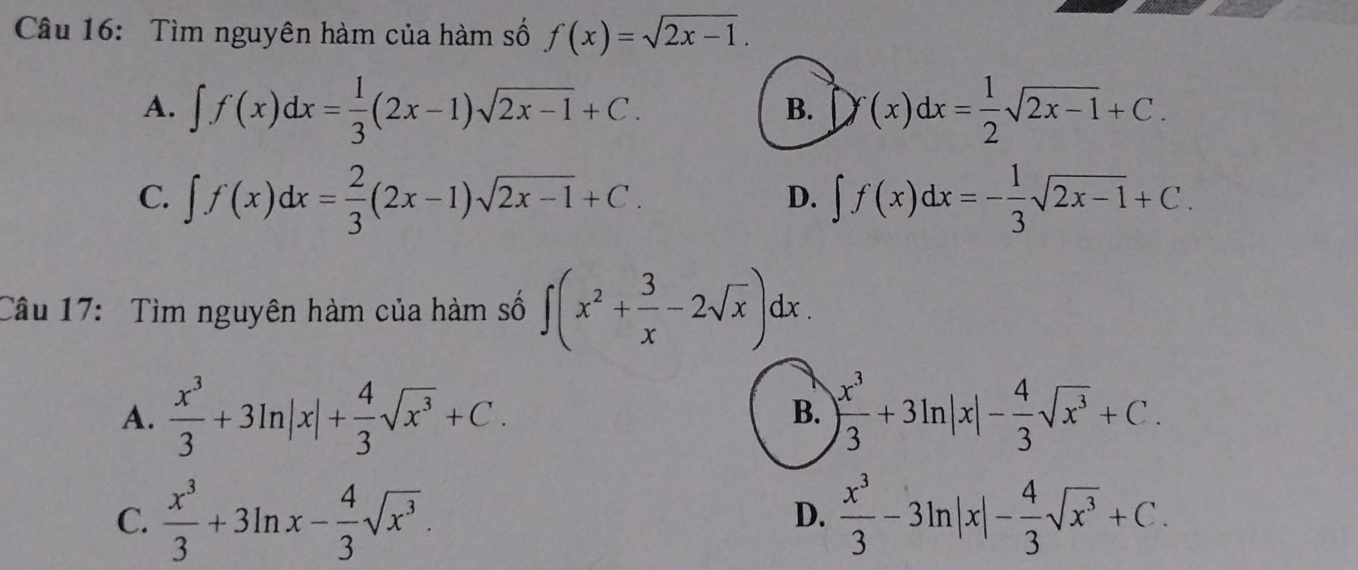 Tìm nguyên hàm của hàm số f(x)=sqrt(2x-1).
A. ∈t f(x)dx= 1/3 (2x-1)sqrt(2x-1)+C. Df(x)dx= 1/2 sqrt(2x-1)+C. 
B.
C. ∈t f(x)dx= 2/3 (2x-1)sqrt(2x-1)+C. ∈t f(x)dx=- 1/3 sqrt(2x-1)+C. 
D.
Câu 17: Tìm nguyên hàm của hàm số ∈t (x^2+ 3/x -2sqrt(x))dx.
A.  x^3/3 +3ln |x|+ 4/3 sqrt(x^3)+C.
B. ) x^3/3 +3ln |x|- 4/3 sqrt(x^3)+C.
C.  x^3/3 +3ln x- 4/3 sqrt(x^3).  x^3/3 -3ln |x|- 4/3 sqrt(x^3)+C. 
D.