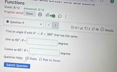 Functions 
Score: 8/12 Answered: 8/12 
Progress saved Done sqrt(0) 
< 
Question 9 > □ 0/1 ptつ 2298 Details 
. 
Find an angle θ with 0° <360° that has the same:
Sine as 60°:θ = degrees
Cosine as 60°:θ = degrees
Question Help: - Video D Post to forum 
Submit Question