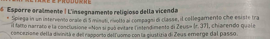 Esporre oralmente | L'insegnamento religioso della vicenda 
Spiega in un intervento orale di 5 minuti, rivolto ai compagni di classe, il collegamento che esiste tra 
il fatto narrato e la conclusione «Non si può evitare l'intendimento di Zeus» (r. 37), chiarendo quale 
concezione della divinità e del rapporto dell'uomo con la giustizia di Zeus emerge dal passo.