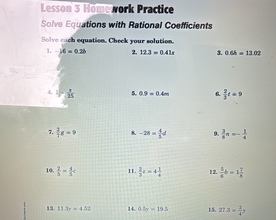 Lesson 3 Homework Practice 
Solve Equations with Rational Coefficients 
Solve each equation. Check your solution. 
1. -16=0.2b 2. 12.3=0.41x 3. 0.6h=13.02
4. 1= x/25   2/3 t=9
5. 0.9=0.4m 6. 
7.  3/7 g=9 -28= 4/5 d  3/8 n=- 1/4 
8. 
9. 
10.  2/5 = 4/5 c 11.  2/3 z=4 1/4  12.  5/6 b=1 7/8 
13. 11.3y=4.52 14. 0.5y=19.5 15. 27.3= 3/4 y