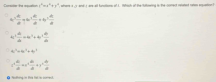 Consider the equation z^4=x^4+y^4 , where x, y and z are all functions of t. Which of the following is the correct related rates equation?
4z^3 dz/dt =4x^3 dz/dt +4y^3 dz/dt 
4z^3 dz/dx =4x^3+4y^3 dy/dx 
4z^3=4x^3+4y^3
z^4 dz/dt =x^4 dx/dt +y^4 dy/dt 
Nothing in this list is correct.