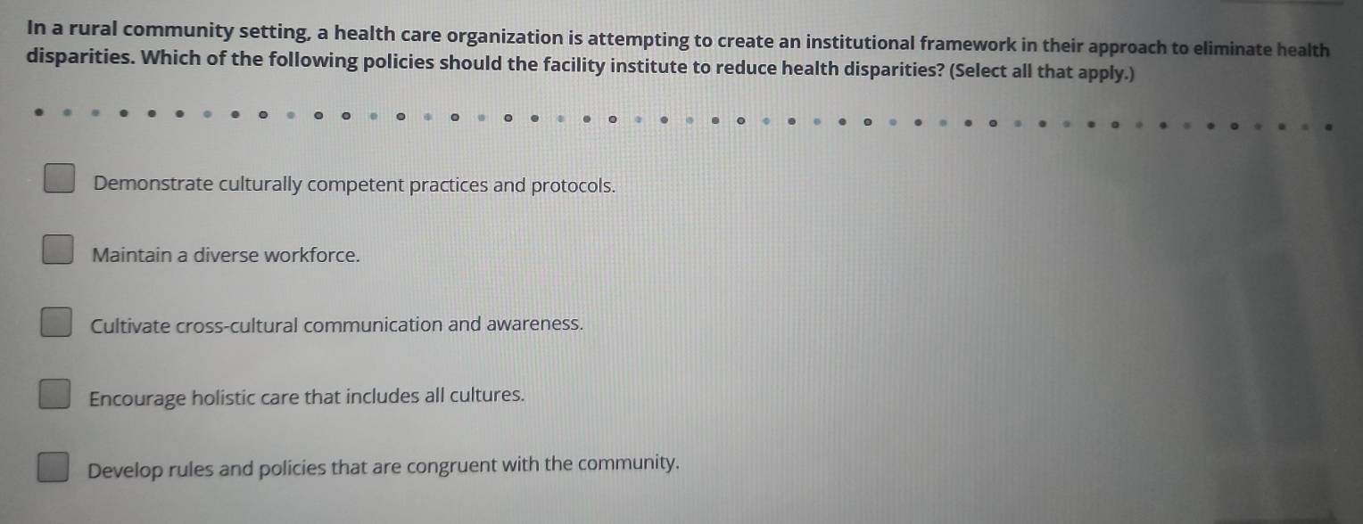 In a rural community setting, a health care organization is attempting to create an institutional framework in their approach to eliminate health
disparities. Which of the following policies should the facility institute to reduce health disparities? (Select all that apply.)
Demonstrate culturally competent practices and protocols.
Maintain a diverse workforce.
Cultivate cross-cultural communication and awareness.
Encourage holistic care that includes all cultures.
Develop rules and policies that are congruent with the community.